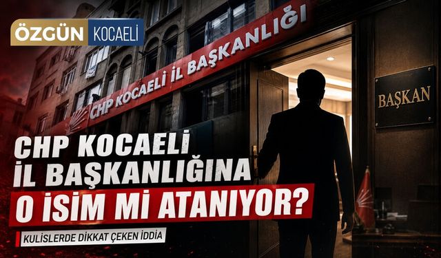 CHP Kocaeli İl Başkanlığına o isim mi atanıyor?