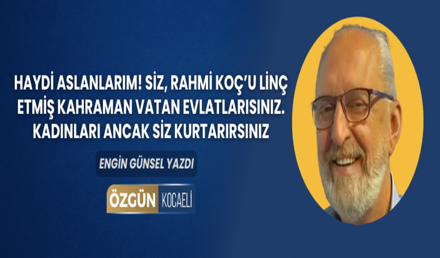Haydi aslanlarım! Siz, Rahmi Koç’u linç etmiş kahraman vatan evlatlarısınız. Kadınları ancak siz kurtarırsınız.